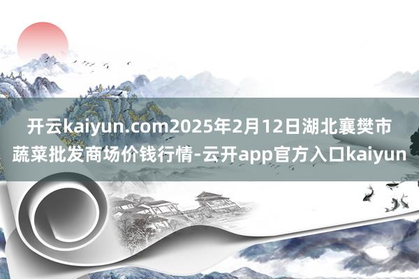 开云kaiyun.com2025年2月12日湖北襄樊市蔬菜批发商场价钱行情-云开app官方入口kaiyun