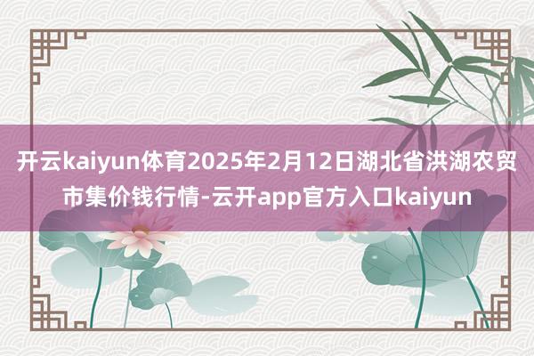 开云kaiyun体育2025年2月12日湖北省洪湖农贸市集价钱行情-云开app官方入口kaiyun