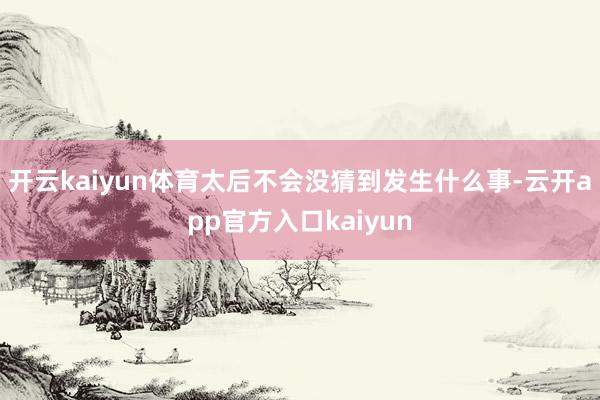 开云kaiyun体育太后不会没猜到发生什么事-云开app官方入口kaiyun