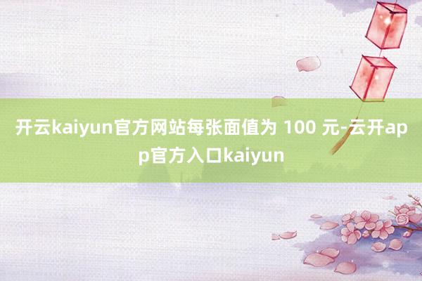 开云kaiyun官方网站每张面值为 100 元-云开app官