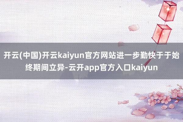 开云(中国)开云kaiyun官方网站进一步勤快于于始终期间立