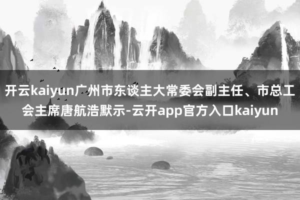 开云kaiyun广州市东谈主大常委会副主任、市总工会主席唐航