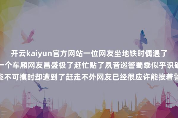 开云kaiyun官方网站一位网友坐地铁时偶遇了一只警犬第一次和警犬坐一个车厢网友昌盛极了赶忙贴了夙昔巡警蜀黍似乎识破了他的提神想然则参谋能不可摸时却遭到了赶走不外网友已经很应许能挨着警犬坐也太幸福了张开剩余75%可让他没猜度的是他没摸成狗子狗子却…摸他了!只见这小家伙很当然地把脚搭在了他的脚上还昂首看着他emmm…网友内心乐开了花我被“公事员”摸啦!话说小家伙一定是看网友摸他没收效成心这么作念的真