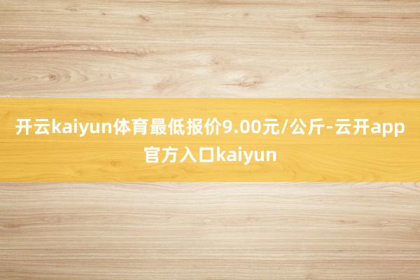 开云kaiyun体育最低报价9.00元/公斤-云开app官方